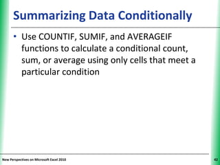 Summarizing Data Conditionally                   XP


      • Use COUNTIF, SUMIF, and AVERAGEIF
        functions to calculate a conditional count,
        sum, or average using only cells that meet a
        particular condition




New Perspectives on Microsoft Excel 2010                    42
 