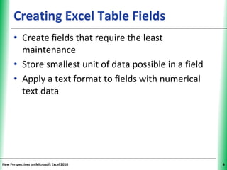 Creating Excel Table Fields                         XP


      • Create fields that require the least
        maintenance
      • Store smallest unit of data possible in a field
      • Apply a text format to fields with numerical
        text data




New Perspectives on Microsoft Excel 2010                       6
 