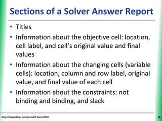 Sections of a Solver Answer Report
                                      XP


      • Titles
      • Information about the objective cell: location,
        cell label, and cell’s original value and final
        values
      • Information about the changing cells (variable
        cells): location, column and row label, original
        value, and final value of each cell
      • Information about the constraints: not
        binding and binding, and slack

New Perspectives on Microsoft Excel 2010                   38
 