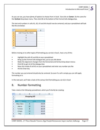 CORP-SKOOL
Introduction to Microsoft Excel
CORP-SKOOL , 2nd Floor Basude Towers, Opp Punjab Restaurant, Super market, Gulbarga Page 17
As you can see, you have plenty of options to choose from in Excel . But click on Center. Do the same for
the Vertical drop down menu. Then click OK at the bottom of the Format Cells dialogue box.
The text and numbers in cells A1, A2, A3 and A4 should now be centered, and your spreadsheet will look
like the one below:
Before moving on to other types of formatting you can do in Excel , have a try of this:
• Highlight the cells A5 and A6 on your spreadsheet
• Bring up the Format Cells dialogue box, just as you did above
• Make the alignment changes from the Horizontal and Vertical drop down menus
• Click OK to get rid of the dialogue box
• Now click inside of cell A5 on your spreadsheet and enter any number you like
• Hit the Enter key
The number you just entered should also be centered. So even if a cell is empty you can still apply
formatting to it.
In the next part, we'll take a look at the various font formatting you can do in Excel
8. Number formatting
Take a look at the following spreadsheet, which you'll shortly be creating:
 