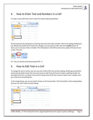CORP-SKOOL
Introduction to Microsoft Excel
CORP-SKOOL , 2nd Floor Basude Towers, Opp Punjab Restaurant, Super market, Gulbarga Page 7
4. How to Enter Text and Numbers in a Cell
To make a start with Excel, we'll create this really simple spreadsheet:
All we're going to be doing here is entering some text and some numbers. We're not adding anything up
yet. Before you tackle this first exercise, though, you may want to take note of the Undo feature of
Excel, just in case you make a mistake. The Undo option is the left curved arrow, right at the top of your
screen. This one:
PS: This can also be done by pressing CTRL + Z
5. How to Edit Text in a Cell
To change the text in cell A1, you can just click inside of the cell and start typing. Anything you had their
previously would be erased. But if you just want to edit the text (if you've made a spelling mistake, for
example), then this is no good. If you want to keep most of the text, and just make minor changes, then
you need to do something else.
In the image below, you can see what's known as the Formula Bar. The Formula Bar is like a long textbox
that you can click inside and start typing.
 