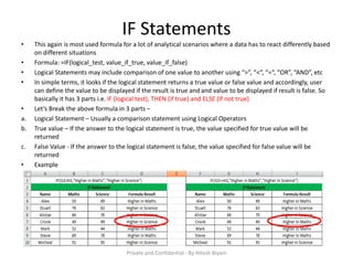 IF Statements
• This again is most used formula for a lot of analytical scenarios where a data has to react differently based
on different situations
• Formula: =IF(logical_test, value_if_true, value_if_false)
• Logical Statements may include comparison of one value to another using “>”, “<“, “=“, “OR”, “AND”, etc
• In simple terms, it looks if the logical statement returns a true value or false value and accordingly, user
can define the value to be displayed if the result is true and and value to be displayed if result is false. So
basically it has 3 parts i.e. IF (logical test), THEN (if true) and ELSE (If not true)
• Let’s Break the above formula in 3 parts –
a. Logical Statement – Usually a comparison statement using Logical Operators
b. True value – If the answer to the logical statement is true, the value specified for true value will be
returned
c. False Value - If the answer to the logical statement is false, the value specified for false value will be
returned
• Example
Private and Confidential - By Hitesh Biyani
 