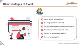 Copyright IntelliPaat, All rights reserved
Disadvantages of Excel
Excel is difficult to troubleshoot.
The design is complex and dated.
It is not compatible with non-Microsoft products.
It is not easy to share worksheets online.
It is unfit for agile business practices.
There is no report portal.
 