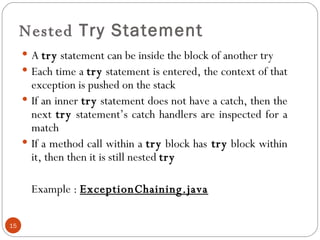 Nested  Try Statement A  try  statement can be inside the block of another try  Each time a  try  statement is entered, the context of that exception is pushed on the stack If an inner  try  statement does not have a catch, then the next  try  statement’s catch handlers are inspected for a match If a method call within a  try  block has  try  block within it, then then it is still nested  try Example :  ExceptionChaining.java 