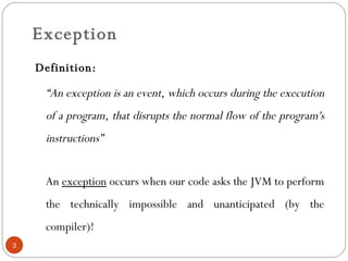 Exception Definition:    “ An exception is an event, which occurs during the execution of a program, that disrupts the normal flow of the program's instructions” An  exception  occurs when our code asks the JVM to perform the technically impossible and unanticipated (by the compiler)! 