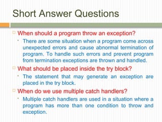 Short Answer Questions
 When should a program throw an exception?
 There are some situation when a program come across
unexpected errors and cause abnormal termination of
program. To handle such errors and prevent program
from termination exceptions are thrown and handled.
 What should be placed inside the try block?
 The statement that may generate an exception are
placed in the try block.
 When do we use multiple catch handlers?
 Multiple catch handlers are used in a situation where a
program has more than one condition to throw and
exception.
 