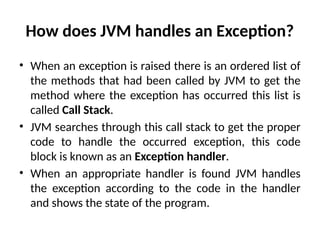 How does JVM handles an Exception?
• When an exception is raised there is an ordered list of
the methods that had been called by JVM to get the
method where the exception has occurred this list is
called Call Stack.
• JVM searches through this call stack to get the proper
code to handle the occurred exception, this code
block is known as an Exception handler.
• When an appropriate handler is found JVM handles
the exception according to the code in the handler
and shows the state of the program.
 
