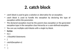 2. catch block
• catch block is used to give a solution or alternative for an exception.
• catch block is used to handle the exception by declaring the type of
exception within the parameter.
• The declared exception must be the parent class exception or the generated
exception type in the exception class hierarchy or a user-defined exception.
• You can use multiple catch blocks with a single try block.
• Syntax
• try {
• //Doubtful Statements
• }
• catch(Exception e)
• {
• }
 