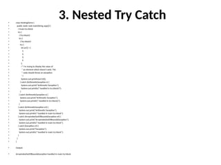 3. Nested Try Catch
• class NestingDemo {
• public static void main(String args[]) {
• //main try-block
• try {
• //try-block2
• try {
• //try-block3
• try {
• int arr[] = {
• 1,
• 2,
• 3,
• 4
• };
• /* I'm trying to display the value of
• * an element which doesn't exist. The
• * code should throw an exception
• */
• System.out.println(arr[10]);
• } catch (ArithmeticException e) {
• System.out.print("Arithmetic Exception");
• System.out.println(" handled in try-block3");
• }
• } catch (ArithmeticException e) {
• System.out.print("Arithmetic Exception");
• System.out.println(" handled in try-block2");
• }
• } catch (ArithmeticException e3) {
• System.out.print("Arithmetic Exception");
• System.out.println(" handled in main try-block");
• } catch (ArrayIndexOutOfBoundsException e4) {
• System.out.print("ArrayIndexOutOfBoundsException");
• System.out.println(" handled in main try-block");
• } catch (Exception e5) {
• System.out.print("Exception");
• System.out.println(" handled in main try-block");
• }
• }
• }
• Output:
• ArrayIndexOutOfBoundsException handled in main try-block
 