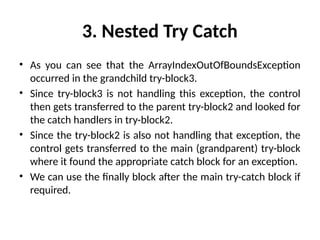 3. Nested Try Catch
• As you can see that the ArrayIndexOutOfBoundsException
occurred in the grandchild try-block3.
• Since try-block3 is not handling this exception, the control
then gets transferred to the parent try-block2 and looked for
the catch handlers in try-block2.
• Since the try-block2 is also not handling that exception, the
control gets transferred to the main (grandparent) try-block
where it found the appropriate catch block for an exception.
• We can use the finally block after the main try-catch block if
required.
 