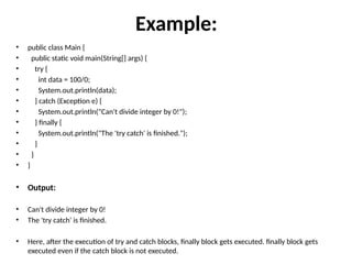 Example:
• public class Main {
• public static void main(String[] args) {
• try {
• int data = 100/0;
• System.out.println(data);
• } catch (Exception e) {
• System.out.println("Can't divide integer by 0!");
• } finally {
• System.out.println("The 'try catch' is finished.");
• }
• }
• }
• Output:
• Can't divide integer by 0!
• The 'try catch' is finished.
• Here, after the execution of try and catch blocks, finally block gets executed. finally block gets
executed even if the catch block is not executed.
 