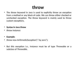 throw
• The throw keyword in Java is used to explicitly throw an exception
from a method or any block of code. We can throw either checked or
unchecked exception. The throw keyword is mainly used to throw
custom exceptions.
• Syntax in Java throw
• throw Instance
• Example:
• throw new ArithmeticException("/ by zero");
• But this exception i.e., Instance must be of type Throwable or a
subclass of Throwable.
 