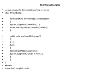 Java throws Examples
• // Java program to demonstrate working of throws
• class ThrowsExecp {
• static void fun() throws IllegalAccessException
• {
• System.out.println("Inside fun(). ");
• throw new IllegalAccessException("demo");
• }
• public static void main(String args[])
• {
• try {
• fun();
• }
• catch (IllegalAccessException e) {
• System.out.println("caught in main.");
• }
• }
• }
• Output
• Inside fun(). caught in main.
 