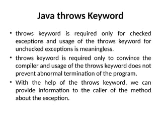 Java throws Keyword
• throws keyword is required only for checked
exceptions and usage of the throws keyword for
unchecked exceptions is meaningless.
• throws keyword is required only to convince the
compiler and usage of the throws keyword does not
prevent abnormal termination of the program.
• With the help of the throws keyword, we can
provide information to the caller of the method
about the exception.
 