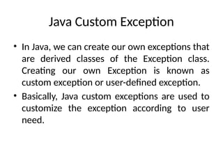 Java Custom Exception
• In Java, we can create our own exceptions that
are derived classes of the Exception class.
Creating our own Exception is known as
custom exception or user-defined exception.
• Basically, Java custom exceptions are used to
customize the exception according to user
need.
 