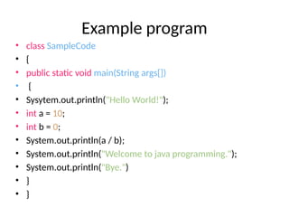 Example program
• class SampleCode
• {
• public static void main(String args[])
• {
• Sysytem.out.println("Hello World!");
• int a = 10;
• int b = 0;
• System.out.println(a / b);
• System.out.println("Welcome to java programming.");
• System.out.println("Bye.")
• }
• }
 