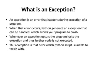 What is an Exception?
• An exception is an error that happens during execution of a
program.
• When that error occurs, Python generate an exception that
can be handled, which avoids your program to crash.
• Whenever an exception occurs the program halts the
execution and thus further code is not executed.
• Thus exception is that error which python script is unable to
tackle with.
 