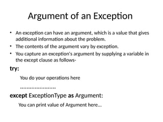 Argument of an Exception
• An exception can have an argument, which is a value that gives
additional information about the problem.
• The contents of the argument vary by exception.
• You capture an exception's argument by supplying a variable in
the except clause as follows-
try:
You do your operations here
......................
except ExceptionType as Argument:
You can print value of Argument here...
 