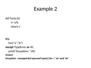 Example 2
def fun(a,b):
c= a/b
return c
try:
fun("a","b")
except TypeError as VE:
print("Exception: ",VE)
Output:
Exception: unsupported operand type(s) for /: 'str' and 'str'
 