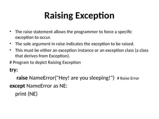 Raising Exception
• The raise statement allows the programmer to force a specific
exception to occur.
• The sole argument in raise indicates the exception to be raised.
• This must be either an exception instance or an exception class (a class
that derives from Exception).
# Program to depict Raising Exception
try:
raise NameError("Hey! are you sleeping!") # Raise Error
except NameError as NE:
print (NE)
 