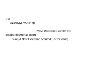 try:
raise(MyError(3*2))
# Value of Exception is stored in error
except MyError as error:
print('A New Exception occured: ',error.value)
 
