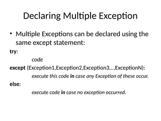 Declaring Multiple Exception
• Multiple Exceptions can be declared using the
same except statement:
try:
code
except (Exception1,Exception2,Exception3,..,ExceptionN):
execute this code in case any Exception of these occur.
else:
execute code in case no exception occurred.
 