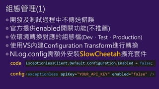 ◎開發及測試過程中不傳送錯誤
◎官方提供enabled開關功能(不推薦)
◎依環境轉換對應的組態檔(Dev、Test、Production)
◎使用VS內建Configuration Transform進行轉換
◎NLog.config需額外安裝SlowCheetah擴充套件
組態管理(1)
code
config
 