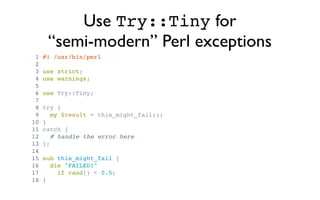 Use Try::Tiny for
      “semi-modern” Perl exceptions
 1   #! /usr/bin/perl
 2
 3   use strict;
 4   use warnings;
 5
 6   use Try::Tiny;
 7
 8   try {
 9      my $result = this_might_fail();
10   }
11   catch {
12      # handle the error here
13   };
14
15   sub this_might_fail {
16     die "FAILED!"
17       if rand() < 0.5;
18   }
 