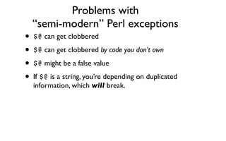 Problems with
  “semi-modern” Perl exceptions
• $@ can get clobbered
• $@ can get clobbered by code you don’t own
• $@ might be a false value
• If $@ is a string, you’re depending on duplicated
  information, which will break.
 