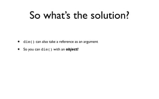 So what’s the solution?

•   die() can also take a reference as an argument

•   So you can die() with an object!
 