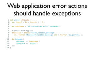 Web application error actions
 should handle exceptions
 1 sub error :Private {
 2   my( $self , $c , $error ) = @_;
 3
 4   my $message = 'An unexpected error happened.';
 5
 6   # NOTE: duck typing
 7   $message = $error->user_visible_message
 8     if( $error->has_user_visible_message and ! $error->is_private );
 9
10   $c->stash({
11       message => $message ,
12       template => 'error',
13   });
14 }
 