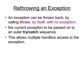 Rethrowing an Exception
• An exception can be thrown back, by
calling throw, by itself, with no exception.
• the current exception to be passed on to
an outer try/catch sequence.
• This allows multiple handlers access to the
exception.
 