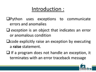 Introduction :
Python uses exceptions to communicate
errors and anomalies
 exception is an object that indicates an error
or anomalous condition
code explicitly raise an exception by executing
a raise statement.
 If a program does not handle an exception, it
terminates with an error traceback message
 