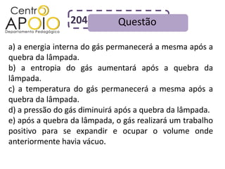 204           Questão

a) a energia interna do gás permanecerá a mesma após a
quebra da lâmpada.
b) a entropia do gás aumentará após a quebra da
lâmpada.
c) a temperatura do gás permanecerá a mesma após a
quebra da lâmpada.
d) a pressão do gás diminuirá após a quebra da lâmpada.
e) após a quebra da lâmpada, o gás realizará um trabalho
positivo para se expandir e ocupar o volume onde
anteriormente havia vácuo.
 