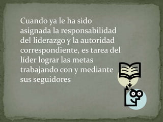 Cuando ya le ha sido
asignada la responsabilidad
del liderazgo y la autoridad
correspondiente, es tarea del
líder lograr las metas
trabajando con y mediante
sus seguidores
 