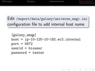 Motivation       Solution   Implementation   Demonstration




     Edit /export/data/galaxy/universe_wsgi.ini
     conﬁguration ﬁle to add internal host name.

         [galaxy_amqp]
         host = ip-10-125-10-182.ec2.internal
         port = 5672
         userid = biouser
         password = tester
 