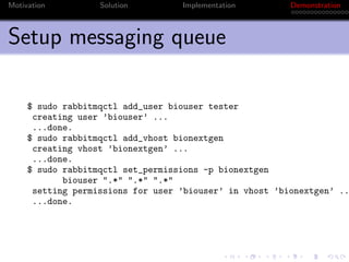 Motivation         Solution        Implementation        Demonstration



Setup messaging queue

     $ sudo rabbitmqctl add_user biouser tester
      creating user ’biouser’ ...
      ...done.
     $ sudo rabbitmqctl add_vhost bionextgen
      creating vhost ’bionextgen’ ...
      ...done.
     $ sudo rabbitmqctl set_permissions -p bionextgen
            biouser ".*" ".*" ".*"
      setting permissions for user ’biouser’ in vhost ’bionextgen’ ..
      ...done.
 