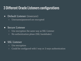 3 Different Oracle Listeners configurations
● Default Listener (insecure)
○ Username/password are encrypted
● Secure Listener
○ Use encryption the same way as SSL Listener
○ No authentication phase (SSL handshake)
● SSL Listener
○ Use encryption
○ Could be configured with 1 way or 2 ways authentication
 