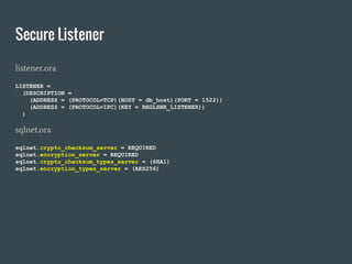 Secure Listener
listener.ora
LISTENER =
(DESCRIPTION =
(ADDRESS = (PROTOCOL=TCP)(HOST = db_host)(PORT = 1522))
(ADDRESS = (PROTOCOL=IPC)(KEY = REGLSNR_LISTENER))
)
sqlnet.ora
sqlnet.crypto_checksum_server = REQUIRED
sqlnet.encryption_server = REQUIRED
sqlnet.crypto_checksum_types_server = (SHA1)
sqlnet.encryption_types_server = (AES256)
 