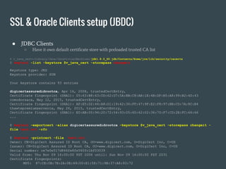 ● JDBC Clients
○ Have it own default certificate store with preloaded trusted CA list
$ v_java_cert=/Library/Java/JavaVirtualMachines/jdk1.8.0_60.jdk/Contents/Home/jre/lib/security/cacerts
$ keytool -list -keystore $v_java_cert -storepass changeit
Keystore type: JKS
Keystore provider: SUN
Your keystore contains 93 entries
digicertassuredidrootca, Apr 16, 2008, trustedCertEntry,
Certificate fingerprint (SHA1): 05:63:B8:63:0D:62:D7:5A:BB:C8:AB:1E:4B:DF:B5:A8:99:B2:4D:43
comodorsaca, May 12, 2015, trustedCertEntry,
Certificate fingerprint (SHA1): AF:E5:D2:44:A8:D1:19:42:30:FF:47:9F:E2:F8:97:BB:CD:7A:8C:B4
thawtepremiumserverca, May 26, 2015, trustedCertEntry,
Certificate fingerprint (SHA1): E0:AB:05:94:20:72:54:93:05:60:62:02:36:70:F7:CD:2E:FC:66:66
...
$ keytool -exportcert -alias digicertassuredidrootca -keystore $v_java_cert -storepass changeit -
file test.crt -rfc
$ keytool -printcert -file test.crt
Owner: CN=DigiCert Assured ID Root CA, OU=www.digicert.com, O=DigiCert Inc, C=US
Issuer: CN=DigiCert Assured ID Root CA, OU=www.digicert.com, O=DigiCert Inc, C=US
Serial number: ce7e0e517d846fe8fe560fc1bf03039
Valid from: Thu Nov 09 16:00:00 PST 2006 until: Sun Nov 09 16:00:00 PST 2031
Certificate fingerprints:
MD5: 87:CE:0B:7B:2A:0E:49:00:E1:58:71:9B:37:A8:93:72
SSL & Oracle Clients setup (JBDC)
 