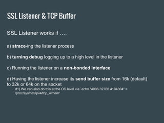 SSL Listener & TCP Buffer
SSL Listener works if ….
a) strace-ing the listener process
b) turning debug logging up to a high level in the listener
c) Running the listener on a non-bonded interface
d) Having the listener increase its send buffer size from 16k (default)
to 32k or 64k on the socket
d1) We can also do this at the OS level via `echo "4096 32768 4194304" >
/proc/sys/net/ipv4/tcp_wmem'
 