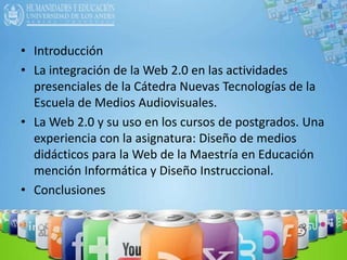 IntroducciónLa integración de la Web 2.0 en las actividades presenciales de la Cátedra Nuevas Tecnologías de la Escuela de Medios Audiovisuales.La Web 2.0 y su uso en los cursos de postgrados. Una experiencia con la asignatura: Diseño de medios didácticos para la Web de la Maestría en Educación mención Informática y Diseño Instruccional.Conclusiones