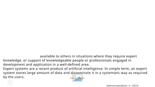 4
Insert Image
Cambridge international dictionary of English defines an expert system as a computer
system which asks questions and gives answers that have been thought of by a human
expert.
According to Harrod’s librarians glossary. An expert system is a computer system
which embodies certain decision-making processes relating to a particular subject; such
as system comprises of five parts – a knowledge base, an inference machine, an
explanation program, a knowledge refining program, and a natural language processor.
According to Kashyap(1999),an expert system makes the knowledge of experts
available to others in situations where they require expert knowledge , or support of
knowledge of experts available to others in situations where they require expert
knowledge, or support of knowledgeable people or professionals engaged in
development and application in a well-defined area.
Expert systems are a recent product of artificial intelligence. In simple term, an expert
system stores large amount of data and disseminate it in a systematic way as required
by the users.
Subaveerapandiyan, A. (2023).
Definitions of expert system:
 