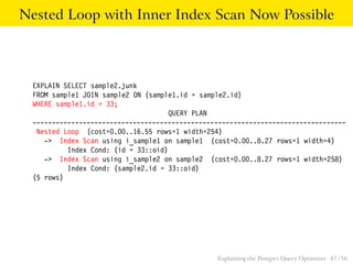 Nested Loop with Inner Index Scan Now Possible



 EXPLAIN SELECT sample2.junk
 FROM sample1 JOIN sample2 ON (sample1.id = sample2.id)
 WHERE sample1.id = 33;
                                     QUERY PLAN
 ---------------------------------------------------------------------------------
  Nested Loop (cost=0.00..16.55 rows=1 width=254)
    -> Index Scan using i_sample1 on sample1 (cost=0.00..8.27 rows=1 width=4)
          Index Cond: (id = 33::oid)
    -> Index Scan using i_sample2 on sample2 (cost=0.00..8.27 rows=1 width=258)
          Index Cond: (sample2.id = 33::oid)
 (5 rows)




                                                Explaining the Postgres Query Optimizer 47 / 56
 