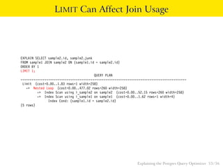 LIMIT Can Affect Join Usage




EXPLAIN SELECT sample2.id, sample2.junk
FROM sample1 JOIN sample2 ON (sample1.id = sample2.id)
ORDER BY 1
LIMIT 1;
                                        QUERY PLAN
------------------------------------------------------------------------------------------
 Limit (cost=0.00..1.83 rows=1 width=258)
   -> Nested Loop (cost=0.00..477.02 rows=260 width=258)
         -> Index Scan using i_sample2 on sample2 (cost=0.00..52.15 rows=260 width=258)
         -> Index Scan using i_sample1 on sample1 (cost=0.00..1.62 rows=1 width=4)
               Index Cond: (sample1.id = sample2.id)
(5 rows)




                                                               Explaining the Postgres Query Optimizer 53 / 56
 