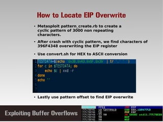How to Locate EIP Overwrite
● After crash with cyclic pattern, we find characters of
396F4348 overwriting the EIP register
● Metasploit pattern_create.rb to create a
cyclic pattern of 3000 non repeating
characters.
● Lastly use pattern offset to find EIP overwrite
● Use convert.sh for HEX to ASCII conversion
 