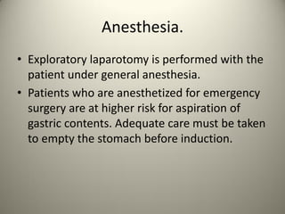 Anesthesia.
• Exploratory laparotomy is performed with the
patient under general anesthesia.
• Patients who are anesthetized for emergency
surgery are at higher risk for aspiration of
gastric contents. Adequate care must be taken
to empty the stomach before induction.
 