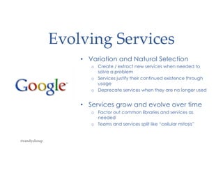 Evolving Services
• Variation and Natural Selection
o Create / extract new services when needed to
solve a problem
o Services justify their continued existence through
usage
o Deprecate services when they are no longer used
• Services grow and evolve over time
o Factor out common libraries and services as
needed
o Teams and services split like “cellular mitosis”
@randyshoup
 