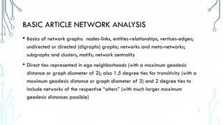 BASIC ARTICLE NETWORK ANALYSIS
• Basics of network graphs: nodes-links, entities-relationships, vertices-edges;
undirected or directed (digraphs) graphs; networks and meta-networks;
subgraphs and clusters, motifs; network centrality
• Direct ties represented in ego neighborhoods (with a maximum geodesic
distance or graph diameter of 2); also 1.5 degree ties for transitivity (with a
maximum geodesic distance or graph diameter of 3) and 2 degree ties to
include networks of the respective “alters” (with much larger maximum
geodesic distances possible)
11
 