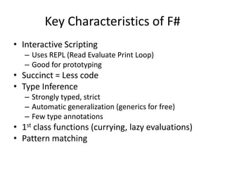 Interactive Scripting Uses REPL (Read Evaluate Print Loop)Good for prototypingSuccinct = Less codeType InferenceStrongly typed, strictAutomatic generalization (generics for free)Few type annotations1st class functions (currying, lazy evaluations)Pattern matchingKey Characteristics of F#